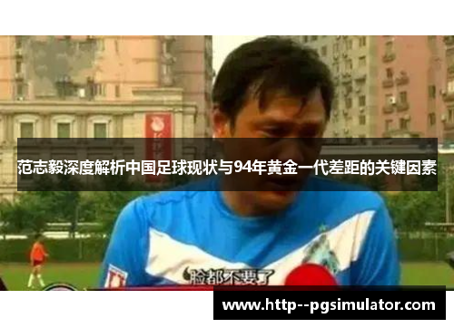 范志毅深度解析中国足球现状与94年黄金一代差距的关键因素