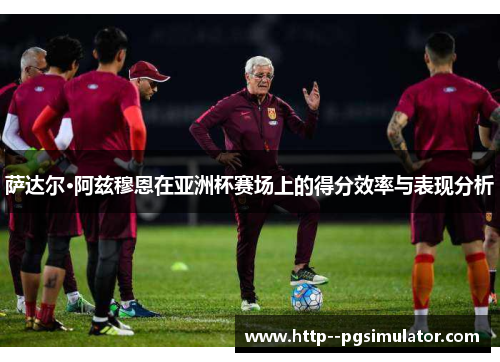 萨达尔·阿兹穆恩在亚洲杯赛场上的得分效率与表现分析