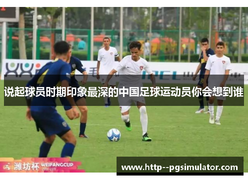 说起球员时期印象最深的中国足球运动员你会想到谁