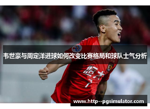 韦世豪与周定洋进球如何改变比赛格局和球队士气分析