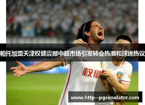 帕托加盟天津权健震撼中超市场引发转会热潮和球迷热议