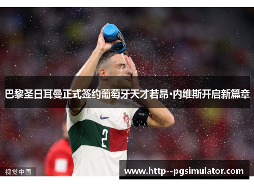 巴黎圣日耳曼正式签约葡萄牙天才若昂·内维斯开启新篇章